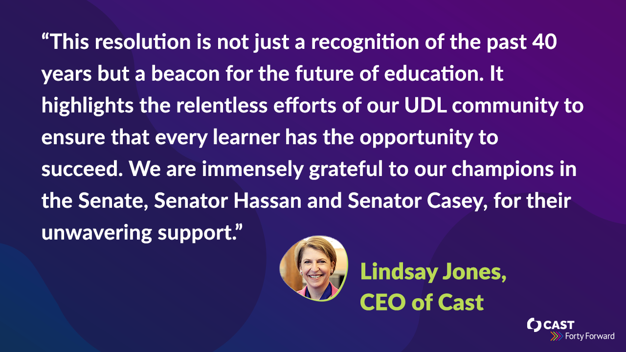 “This resolution is not just a recognition of the past 40 years but a beacon for the future of education. It highlights the relentless efforts of our UDL community to ensure that every learner has the opportunity to succeed. We are immensely grateful to our champions in the Senate, Senator Hassan and Senator Casey, for their unwavering support.” stated Lindsay Jones, CEO of CAST.