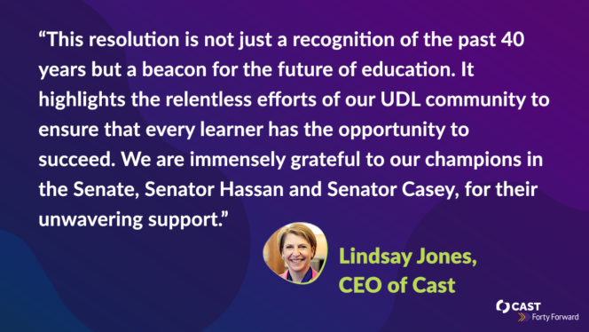 "This resolution is not just a recognition of the past 40 years but a beacon for the future of education. It highlights the relentless efforts of our UDL community to ensure that every learner has the opportunity to succeed. We are immensely grateful to our champions in the Senate, Senator Hassan and Senator Casey, for their unwavering support," stated Lindsay Jones, CEO of CAST.