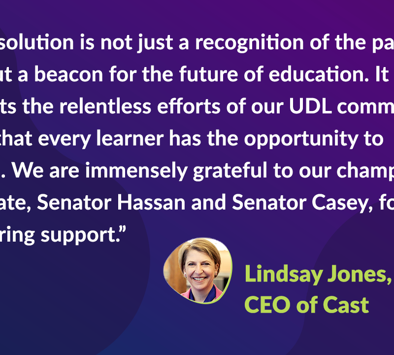 "This resolution is not just a recognition of the past 40 years but a beacon for the future of education. It highlights the relentless efforts of our UDL community to ensure that every learner has the opportunity to succeed. We are immensely grateful to our champions in the Senate, Senator Hassan and Senator Casey, for their unwavering support," stated Lindsay Jones, CEO of CAST.